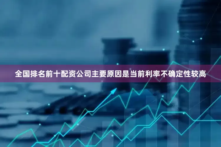 全国排名前十配资公司主要原因是当前利率不确定性较高
