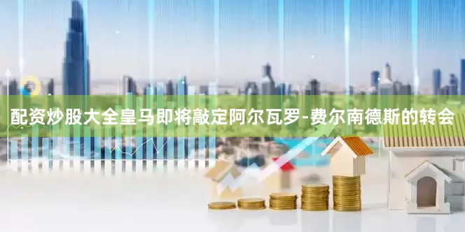 配资炒股大全皇马即将敲定阿尔瓦罗-费尔南德斯的转会