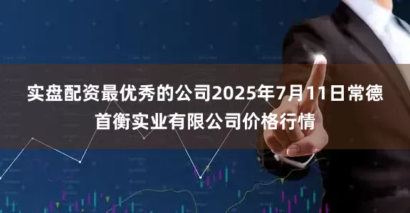 实盘配资最优秀的公司2025年7月11日常德首衡实业有限公司价格行情