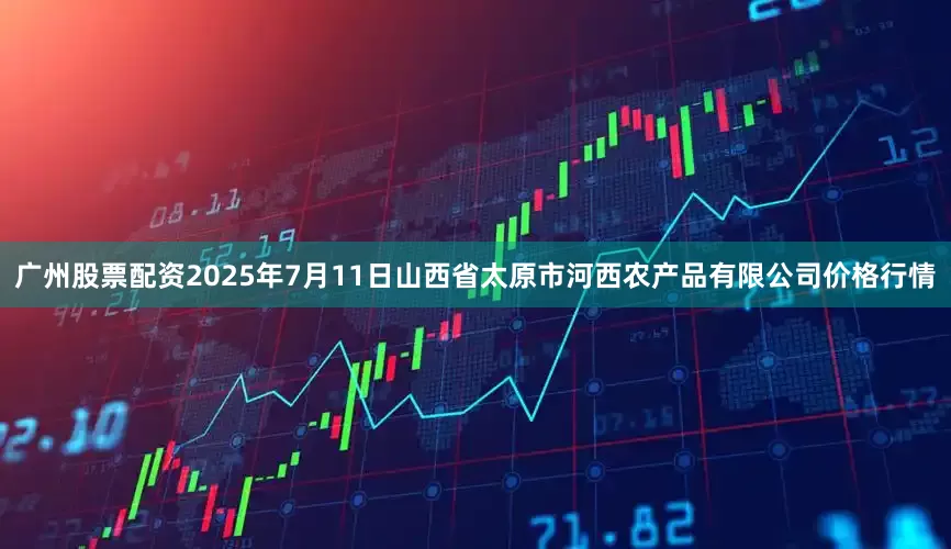 广州股票配资2025年7月11日山西省太原市河西农产品有限公司价格行情