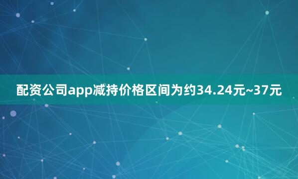 配资公司app减持价格区间为约34.24元~37元