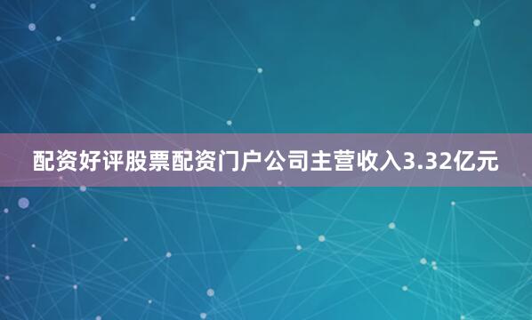 配资好评股票配资门户公司主营收入3.32亿元