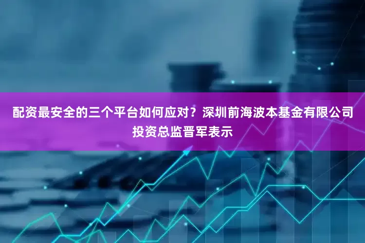 配资最安全的三个平台如何应对?深圳前海波本基金有限公司投资总监晋军表示
