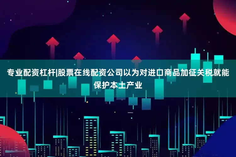专业配资杠杆|股票在线配资公司以为对进口商品加征关税就能保护本土产业