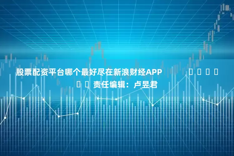 股票配资平台哪个最好尽在新浪财经APP            						责任编辑：卢昱君
