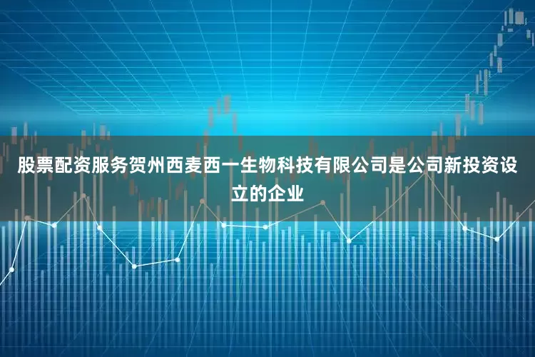 股票配资服务贺州西麦西一生物科技有限公司是公司新投资设立的企业