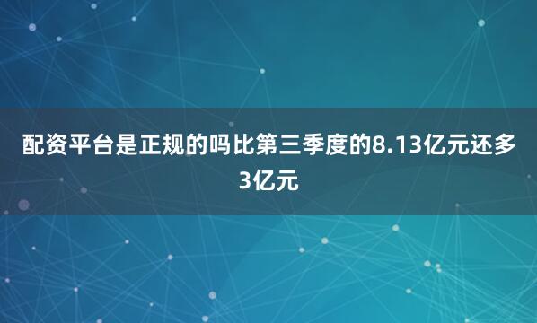 配资平台是正规的吗比第三季度的8.13亿元还多3亿元