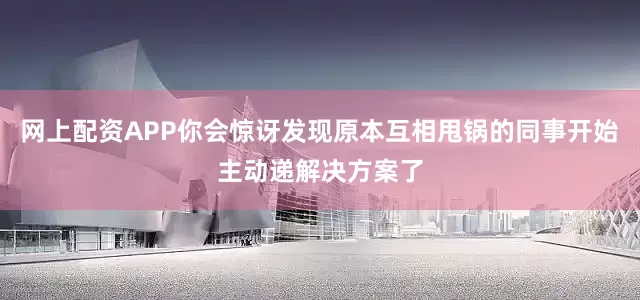 网上配资APP你会惊讶发现原本互相甩锅的同事开始主动递解决方案了