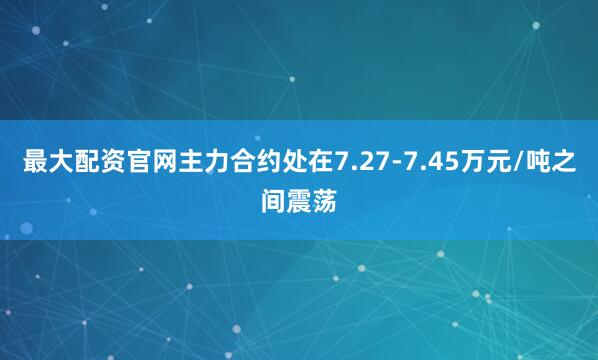 最大配资官网主力合约处在7.27-7.45万元/吨之间震荡