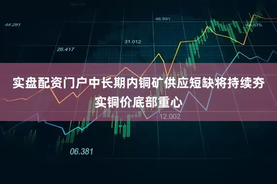 实盘配资门户中长期内铜矿供应短缺将持续夯实铜价底部重心