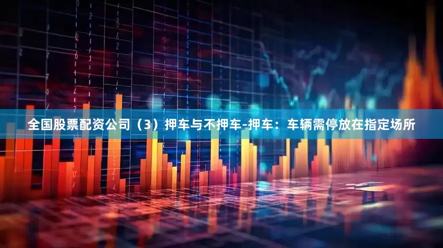 全国股票配资公司（3）押车与不押车-押车：车辆需停放在指定场所