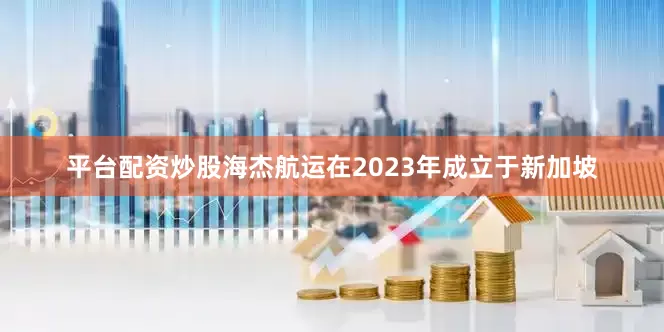平台配资炒股海杰航运在2023年成立于新加坡