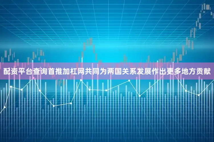 配资平台查询首推加杠网共同为两国关系发展作出更多地方贡献