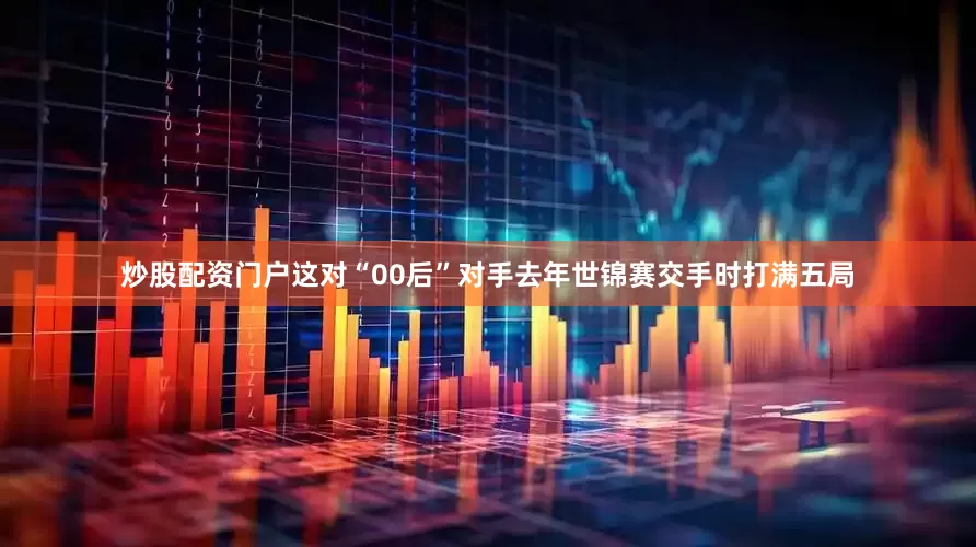 炒股配资门户这对“00后”对手去年世锦赛交手时打满五局